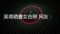 吴尊晒妻女合照 网友：希望你是娱乐圈真正的内外兼修