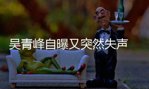年危吴青 自中多次突然峰自 此称是曝又失声失声机前曾