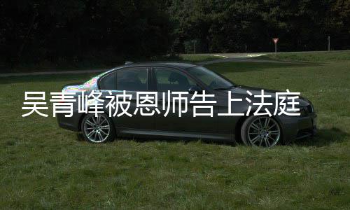 恩师吴青峰被法庭持原告上判 一审胜诉二审维