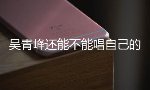 能不能唱吴青自己著作权展的歌新进案最峰还纠纷