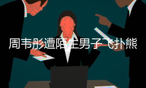 男子周韦彤遭熊抱陌生摸 飞扑场面还乱混乱