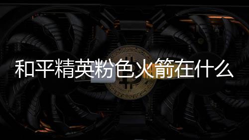 位置在什置 么位粉色粉色和平火箭火箭一览精英