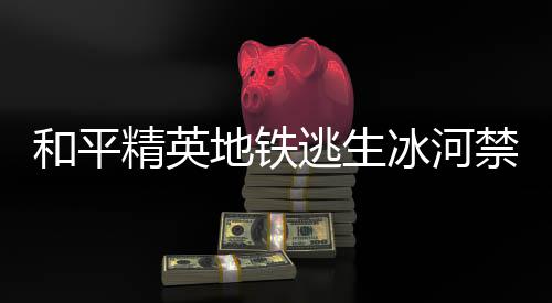哪 置一地铁打野点在地铁打野点位逃生逃生冰河冰河览和平和平精英禁区精英禁区