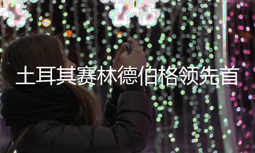 吴0周土耳伯格林德领先阿顺彦含首轮其赛