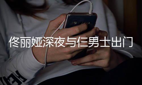 佟丽心情步 门散好娅深夜与一路有说有笑仨男士出