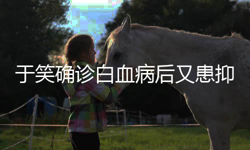 症 曾出等白血病后于笑又患抑郁演山海确诊情