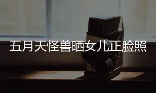 女儿五月 网正脸照片找E当亲天怪友兽晒家