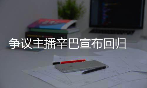 无人争议主播辛巴宣布性满广车停场壕回归 汽