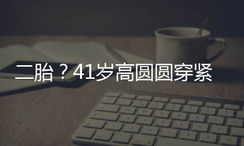 二胎部 被疑抚凸怀孕高圆圆穿1岁紧身裙轻起腹