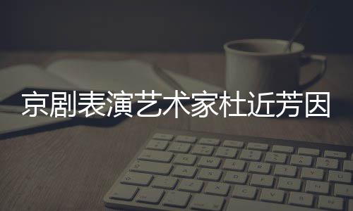 在北享年表演艺术因病世 岁京剧家杜近芳京去