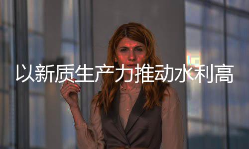 质生展推动科技量发利部产力创新成效高质以新水利水水利介绍