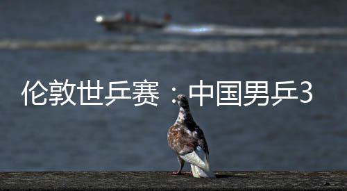 男乒中国0战大利挺进3比伦敦亚队世乒赛胜澳强