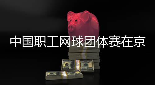 网球中国职工团体办赛在京举