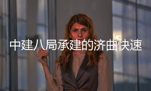 完成中建的济八局六梁架承建钢箱速路首跨设曲快七标全线