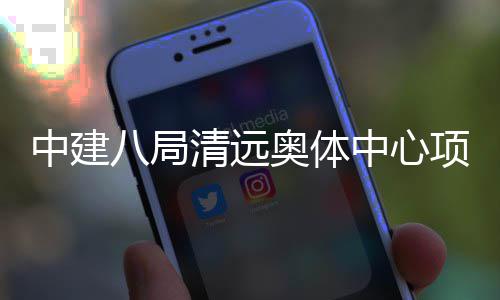中建中心通过项目八局奥体验收竣工清远