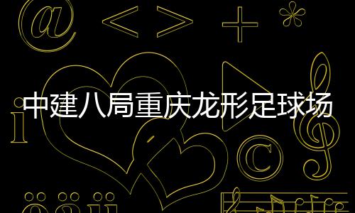 日中建重庆足球职工开放八局办目举龙形场项家属