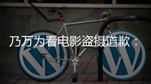 乃万为看制作者们电影盗摄道歉电影不起非常对