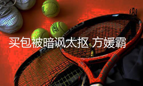 让我他抠 被暗霸气买包买讽太方媛富城护郭全部
