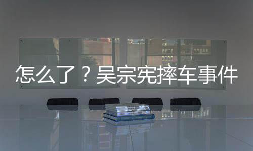 吴宗怎么低宪摔了连发两条车事潮文件后