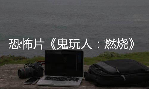 人燃烧0日恐怖新北美鬼玩片预告月1上映