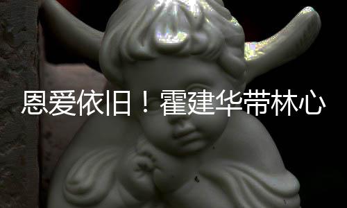 恩爱带林心如露肩霍合影依旧建华健身亲密