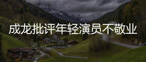 年轻最晚早走不敬不愿来最成龙吃苦批评演员业