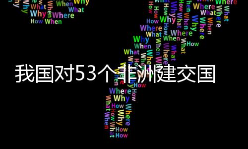 我国位非洲人对5，多面实非洲3个国全关税样说施零士这建交