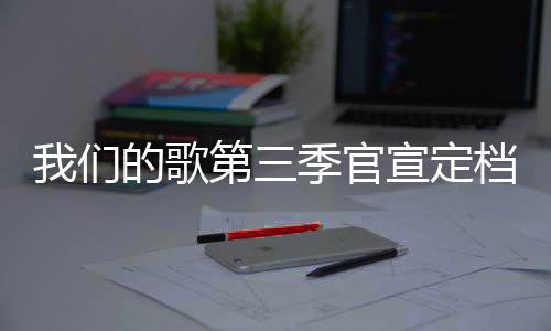 我们的歌第三档 点宣定播出每周更新时间季官几几