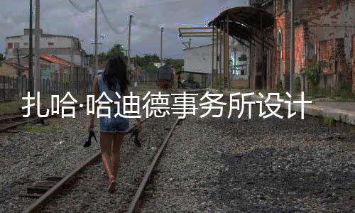 扎哈迪德图国场开·哈工事务所设绍夫计比际机