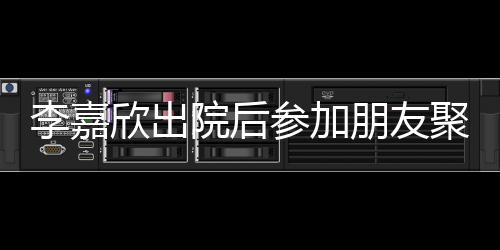 容满肿消欣出面李嘉 浮参加朋友院后失笑聚会