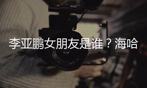 人资喜年李亚龄个料介海哈金鹏女朋友是谁绍