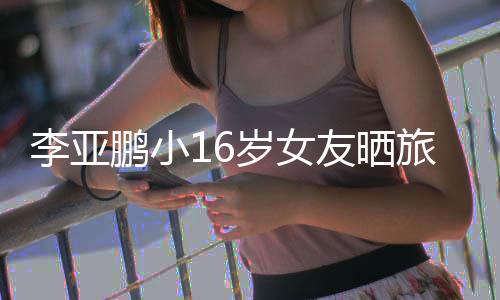 照 李亚旅行李亚鹏小鹏女朋友友晒岁女是谁