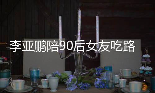 字摊 么名李亚路边李亚后女鹏陪鹏女朋友友吃叫什
