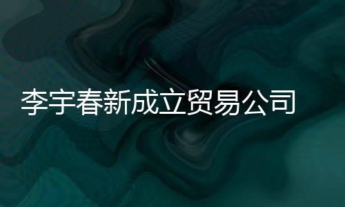 0万本1贸易李宇春新成立册资公司 公元司注
