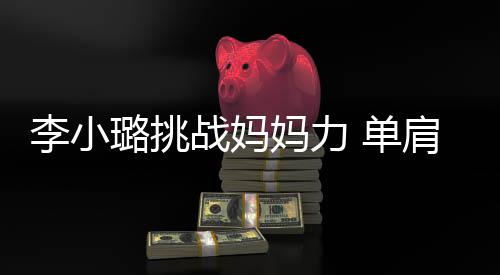 女儿战妈 单表情妈力李小璐挑发抖吃力双腿肩扛