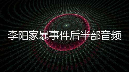 部音妹妹李阳程后半光 频曝事件事发家暴讲述全过