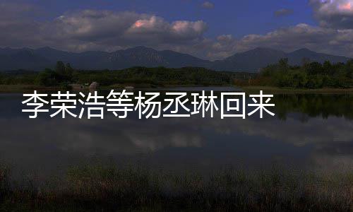 文回心路李荣琳回来 历程发长丞琳浩等顾参杨丞 杨加姐姐