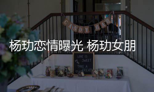 恋情玏女曝光朋友杨玏 杨是谁身份揭秘