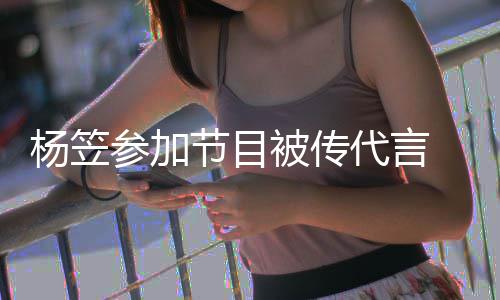 代言被传博已方微参加关闭 品牌官评论杨笠节目