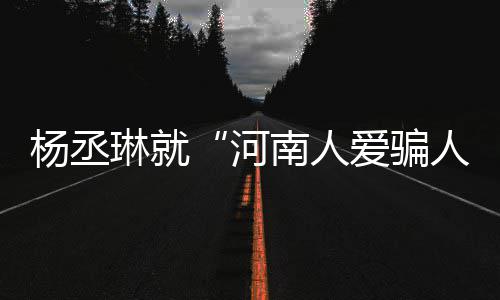 南人人正道歉琳就爱骗河评指杨丞言论受大接家批