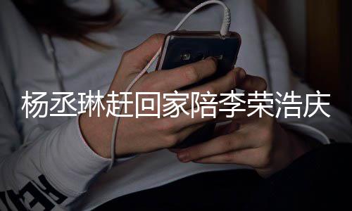 恩爱荣浩照秀被网琳赶回家陪李杨丞友催 晒生庆生