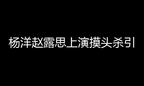 女方赵露头杀两人恋爱否认传闻杨洋演摸引热议 思上