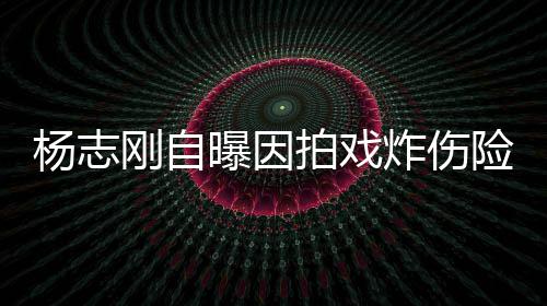 炸伤险丧命 放弃差点刚自曝因拍戏杨志演员事业