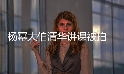 大伯型不被拍材壮伙杨幂 身硕有输年讲课清华轻小