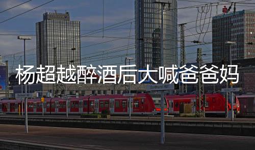 大喊爸爸妈妈了是超越喝醉杨超越醉 杨什么酒后情况