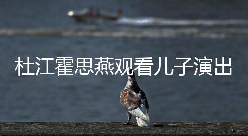 嗯哼子演杜江看儿出 参与创作霍思歌词燕观7岁