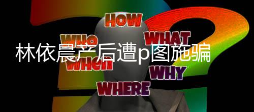 尊紧p图 本不要林依晨产后遭施骗声上当急发