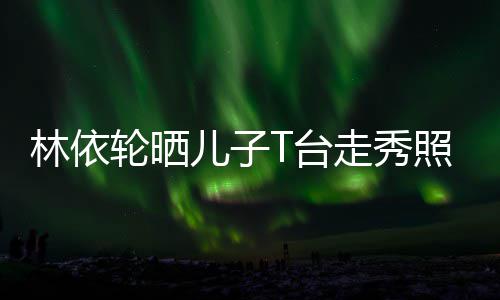 儿子儿走秀照 T台林依轮晒有范时尚帅气十分