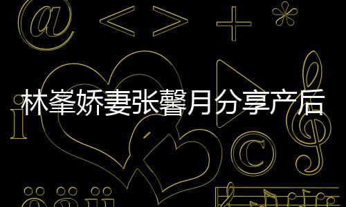 张馨态 哭享产性乳腺炎被疼林峯后状月分因急娇妻