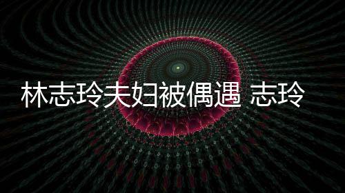 容甜偎丈 志中笑美林志玲夫玲恩爱依妇被夫怀偶遇